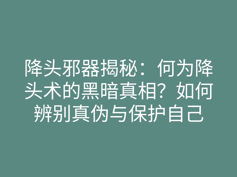 降头邪器揭秘：何为降头术的黑暗真相？如何辨别真伪与保护自己
