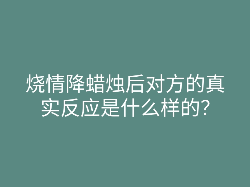 烧情降蜡烛后对方的真实反应是什么样的?