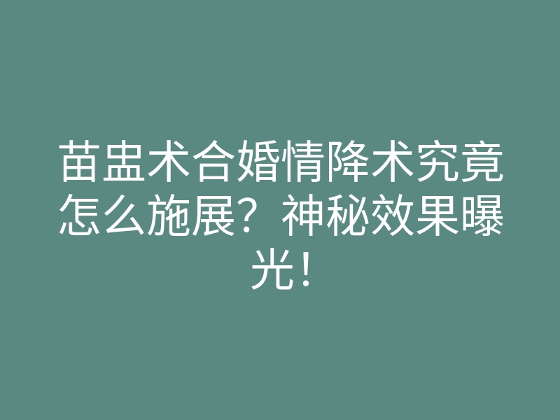 苗盅术合婚情降术究竟怎么施展？神秘效果曝光！