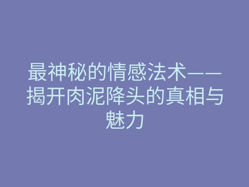 最神秘的情感法术——揭开肉泥降头的真相与魅力