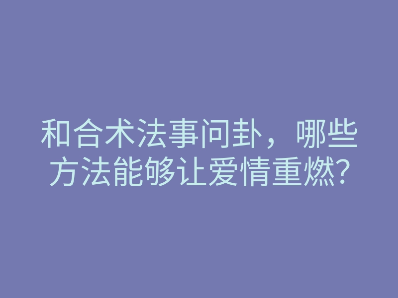 和合术法事问卦,哪些方法能够让爱情重燃?