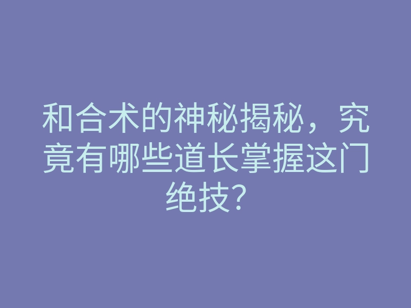 和合术的神秘揭秘,究竟有哪些道长掌握这门绝技?