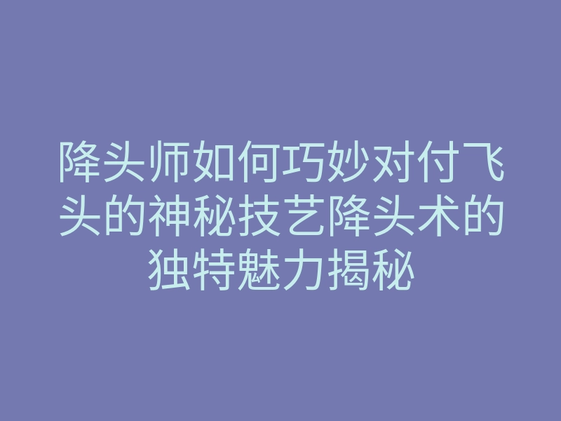 降头师如何巧妙对付飞头的神秘技艺降头术的独特魅力揭秘