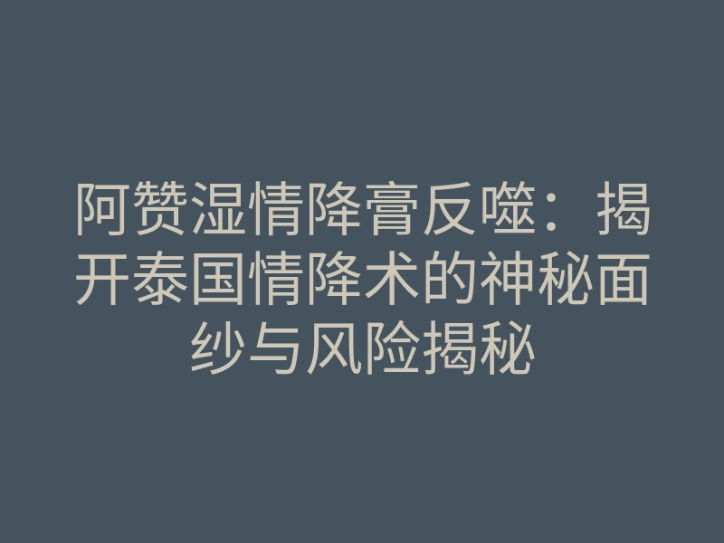 阿赞湿情降膏反噬:揭开泰国情降术的神秘面纱与风险揭秘