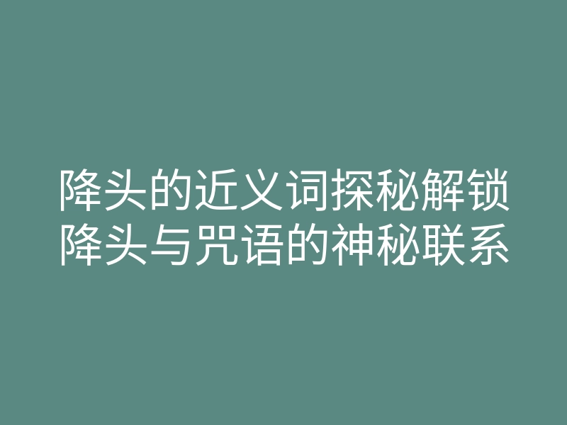 降头的近义词探秘解锁降头与咒语的神秘联系