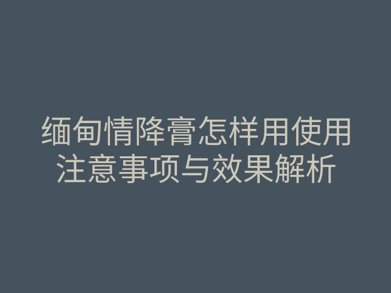 缅甸情降膏怎样用使用注意事项与效果解析