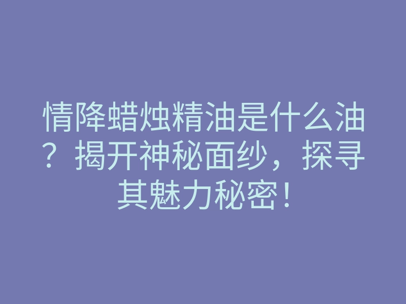 情降蜡烛精油是什么油?揭开神秘面纱,探寻其魅力秘密!