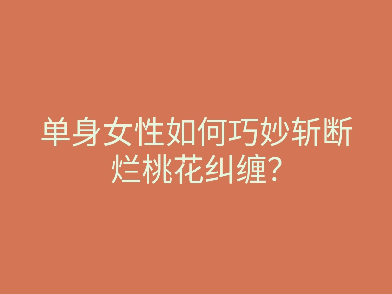 单身女性如何巧妙斩断烂桃花纠缠？