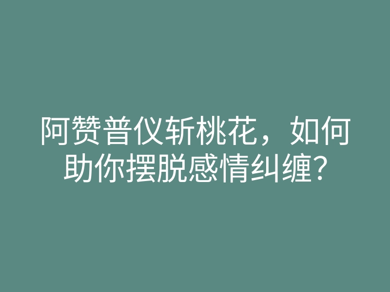 阿赞普仪斩桃花,如何助你摆脱感情纠缠?
