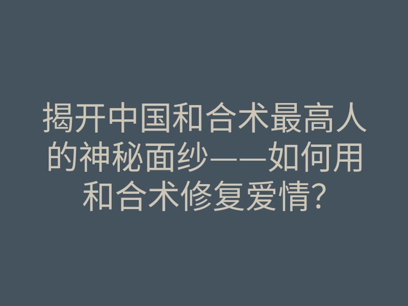 揭开中国和合术最高人的神秘面纱——如何用和合术修复爱情?