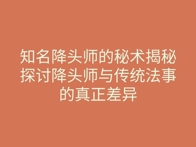 知名降头师的秘术揭秘探讨降头师与传统法事的真正差异