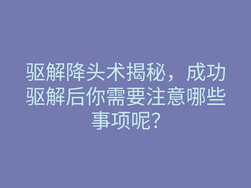 驱解降头术揭秘,成功驱解后你需要注意哪些事项呢?