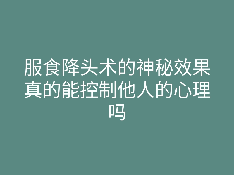 服食降头术的神秘效果真的能控制他人的心理吗
