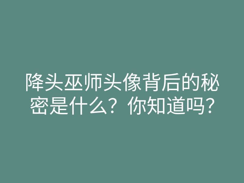降头巫师头像背后的秘密是什么？你知道吗？