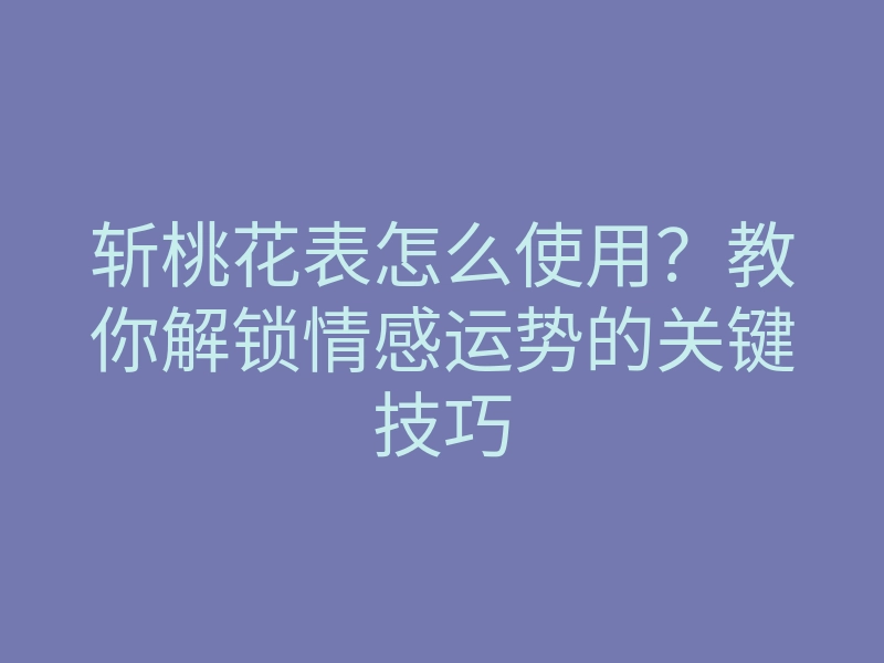 斩桃花表怎么使用?教你解锁情感运势的关键技巧