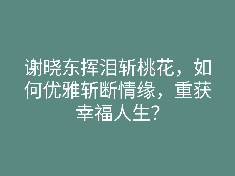 谢晓东挥泪斩桃花，如何优雅斩断情缘，重获幸福人生？