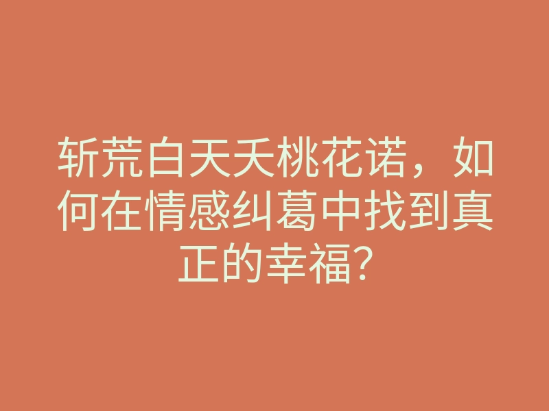 斩荒白天夭桃花诺,如何在情感纠葛中找到真正的幸福?