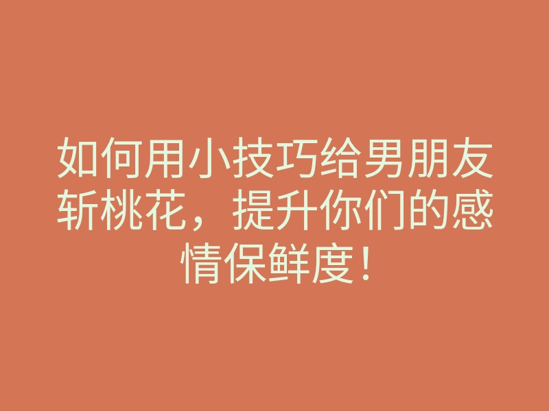 如何用小技巧给男朋友斩桃花,提升你们的感情保鲜度!