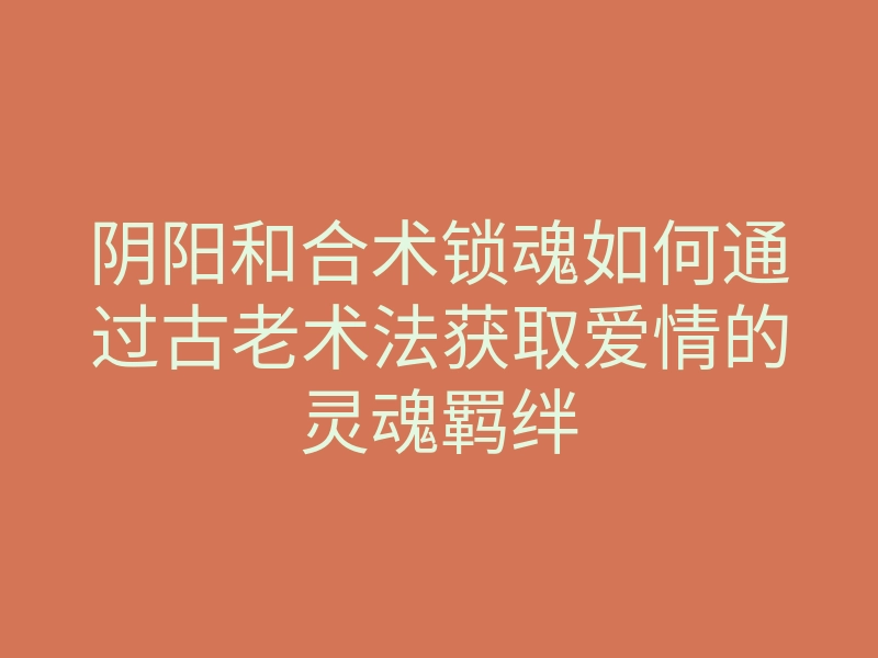 阴阳和合术锁魂如何通过古老术法获取爱情的灵魂羁绊