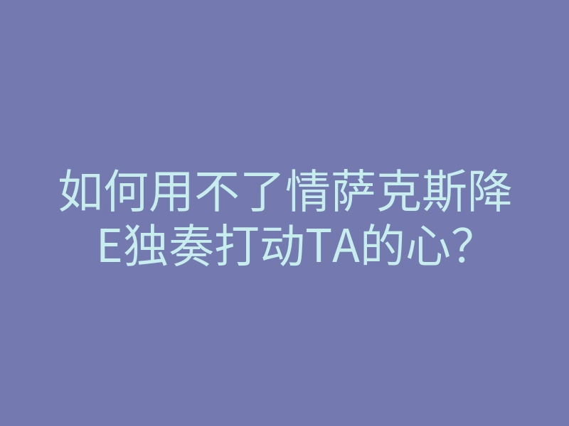 如何用不了情萨克斯降E独奏打动TA的心?