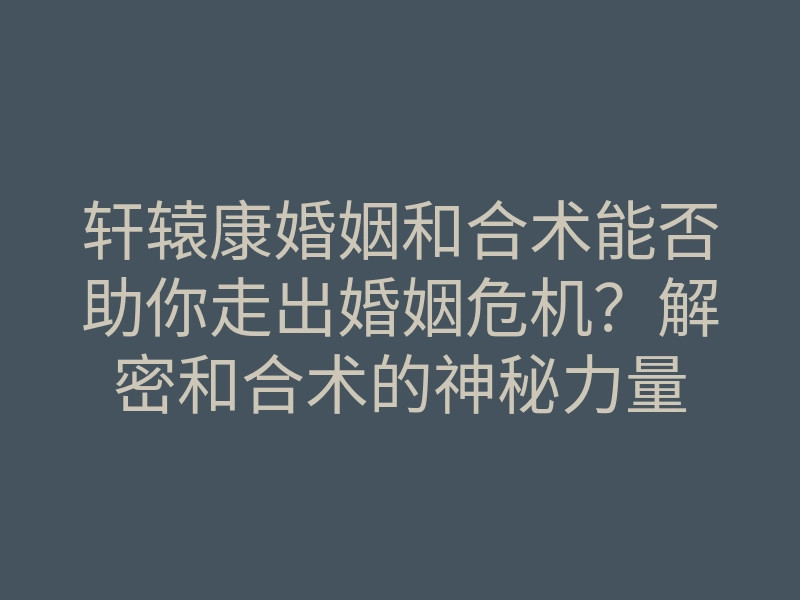 轩辕康婚姻和合术能否助你走出婚姻危机?解密和合术的神秘力量