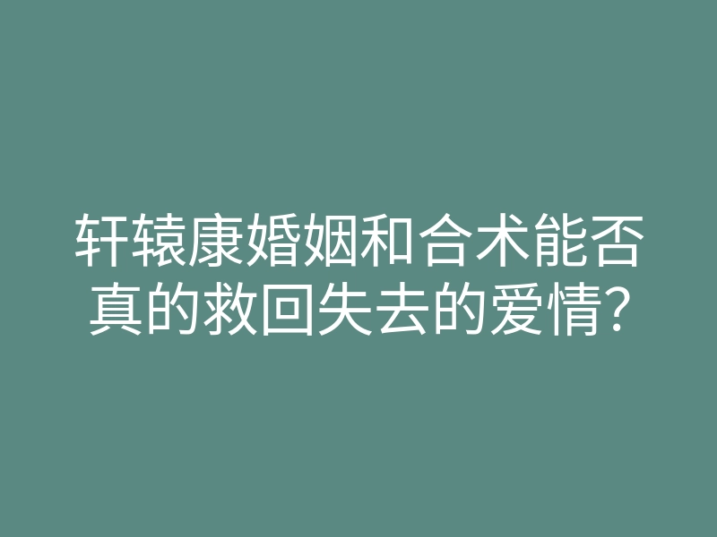 轩辕康婚姻和合术能否真的救回失去的爱情?