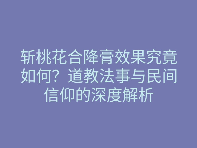 斩桃花合降膏效果究竟如何?道教法事与民间信仰的深度解析