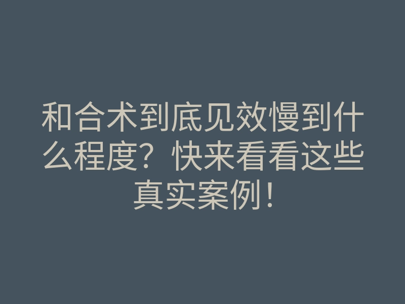 和合术到底见效慢到什么程度?快来看看这些真实案例!