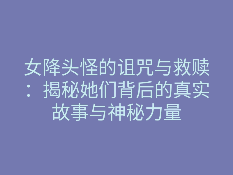 女降头怪的诅咒与救赎:揭秘她们背后的真实故事与神秘力量