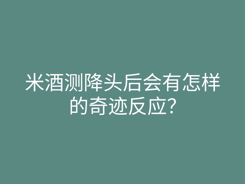 米酒测降头后会有怎样的奇迹反应？