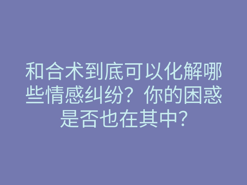 和合术到底可以化解哪些情感纠纷?你的困惑是否也在其中?