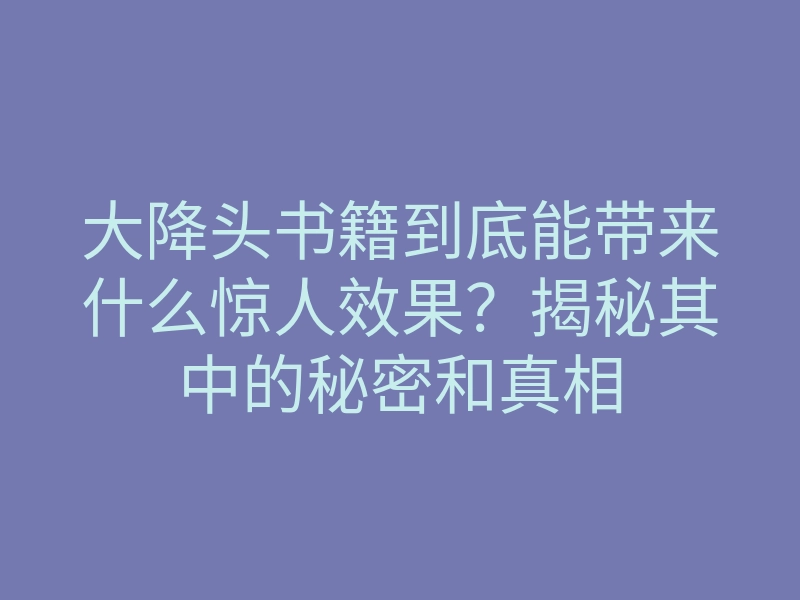 大降头书籍到底能带来什么惊人效果?揭秘其中的秘密和真相