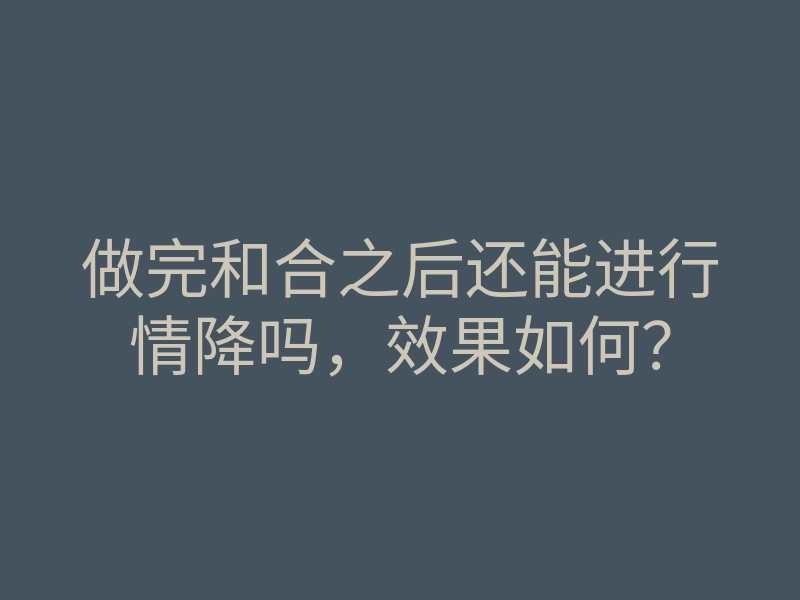 做完和合之后还能进行情降吗,效果如何?