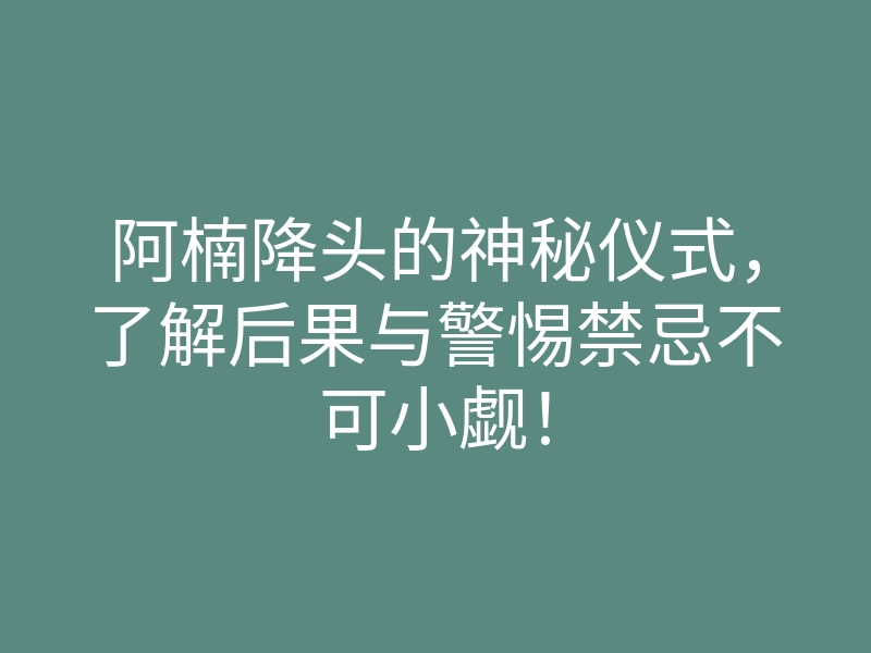 阿楠降头的神秘仪式,了解后果与警惕禁忌不可小觑!