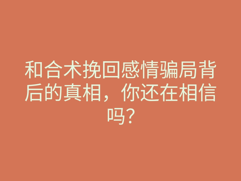 和合术挽回感情骗局背后的真相,你还在相信吗?