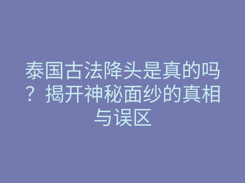 泰国古法降头是真的吗?揭开神秘面纱的真相与误区