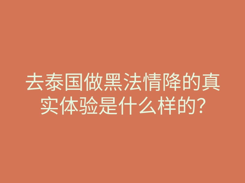 去泰国做黑法情降的真实体验是什么样的?