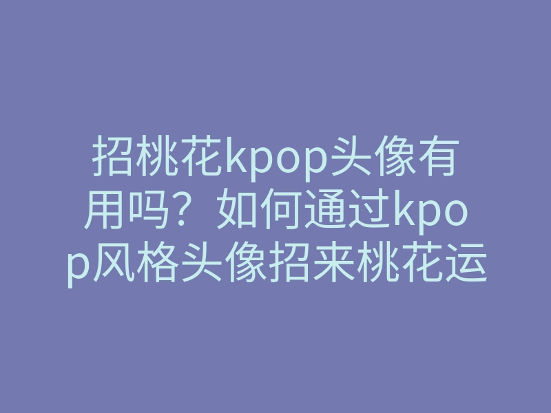 招桃花kpop头像有用吗?如何通过kpop风格头像招来桃花运与爱情运势