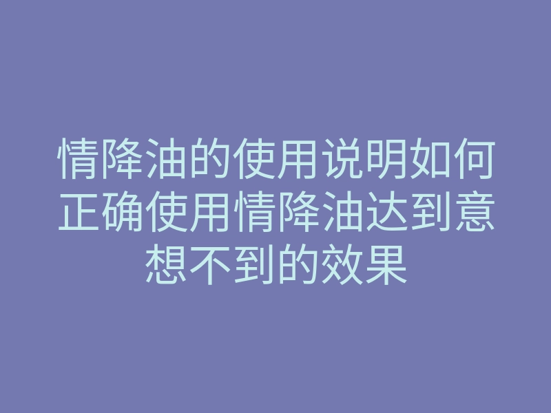 情降油的使用说明如何正确使用情降油达到意想不到的效果