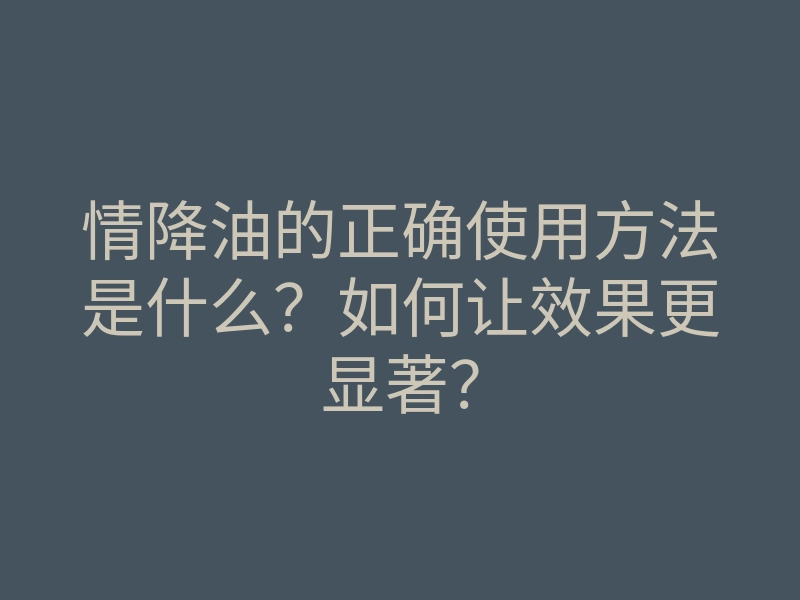 情降油的正确使用方法是什么?如何让效果更显著?
