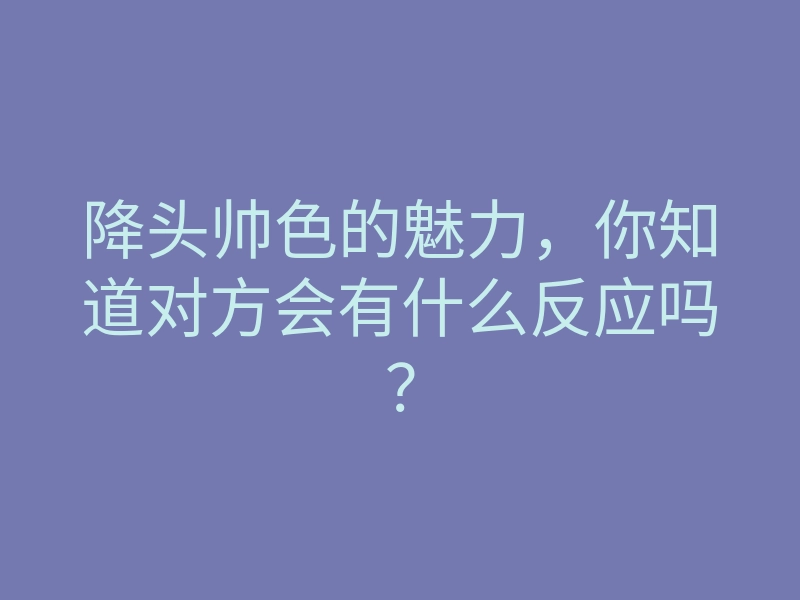 降头帅色的魅力,你知道对方会有什么反应吗?
