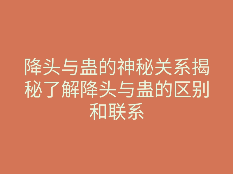 降头与蛊的神秘关系揭秘了解降头与蛊的区别和联系