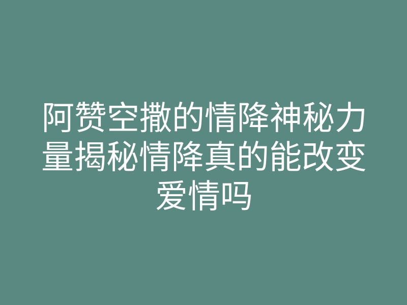 阿赞空撒的情降神秘力量揭秘情降真的能改变爱情吗
