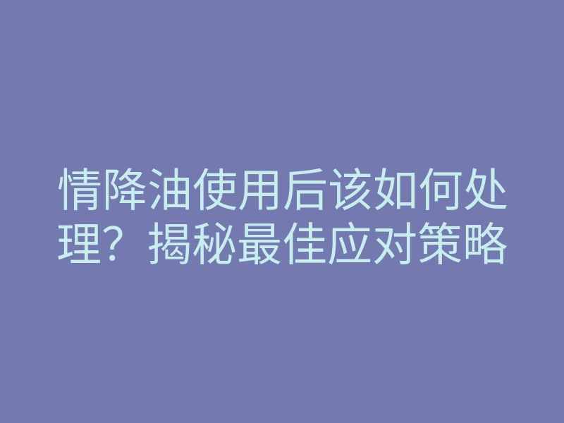 情降油使用后该如何处理?揭秘最佳应对策略