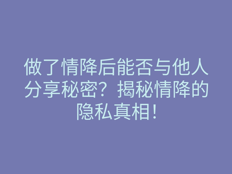 做了情降后能否与他人分享秘密?揭秘情降的隐私真相!