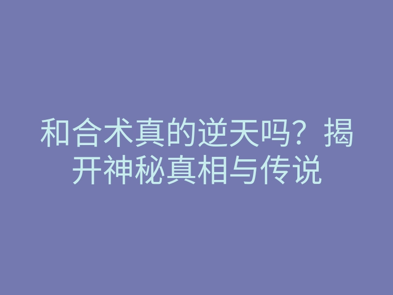 和合术真的逆天吗？揭开神秘真相与传说
