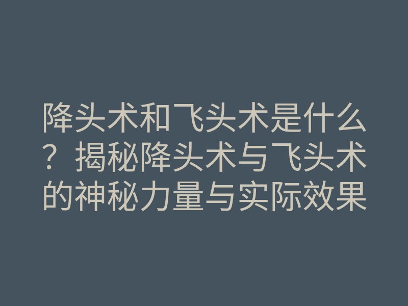 降头术和飞头术是什么？揭秘降头术与飞头术的神秘力量与实际效果