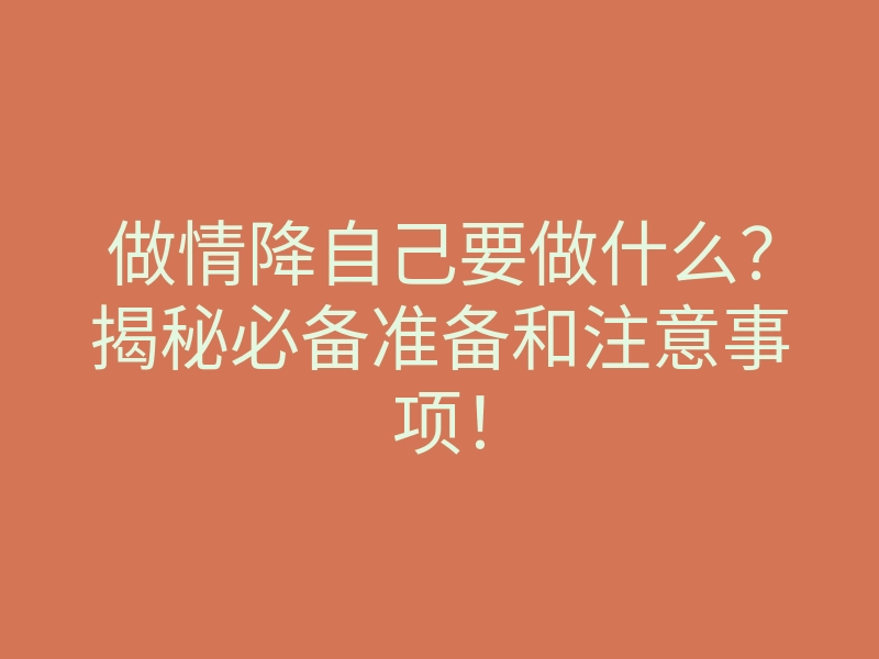 做情降自己要做什么?揭秘必备准备和注意事项!