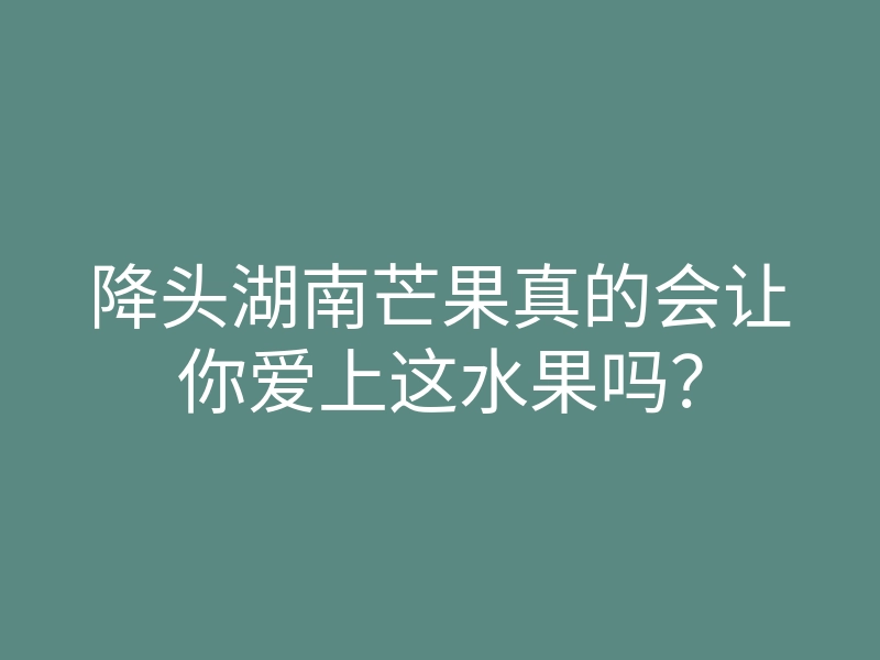降头湖南芒果真的会让你爱上这水果吗？