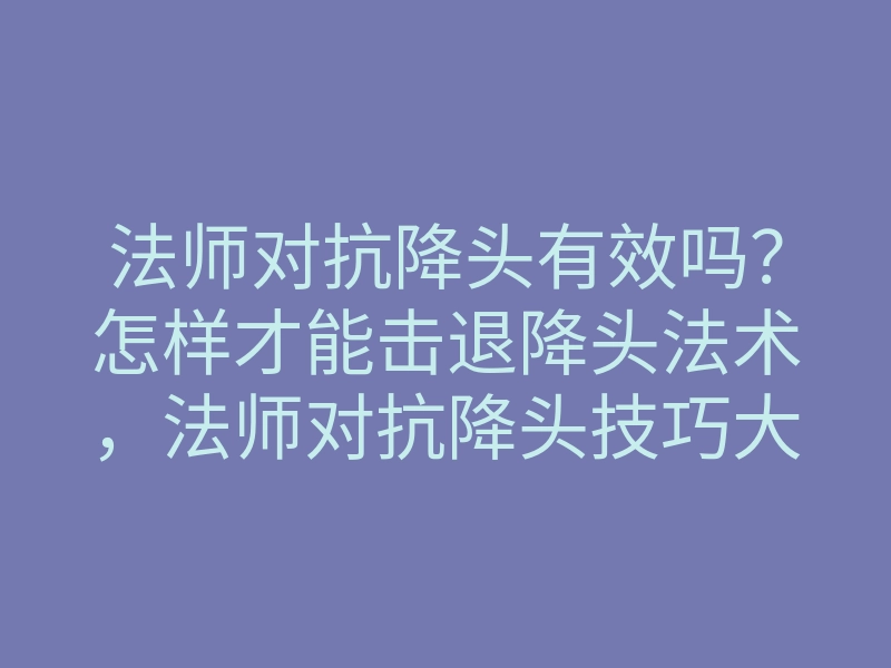 法师对抗降头有效吗?怎样才能击退降头法术,法师对抗降头技巧大揭秘